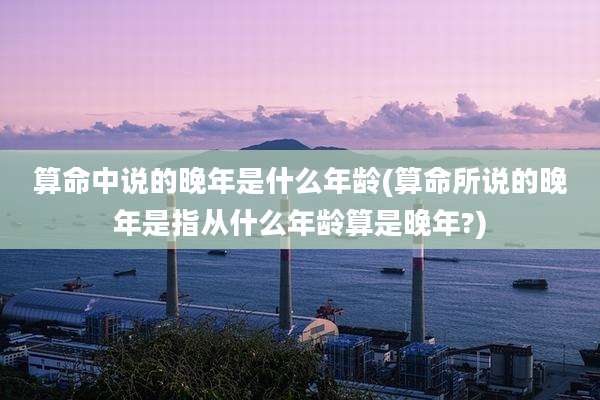 算命中说的晚年是什么年龄(算命所说的晚年是指从什么年龄算是晚年?)