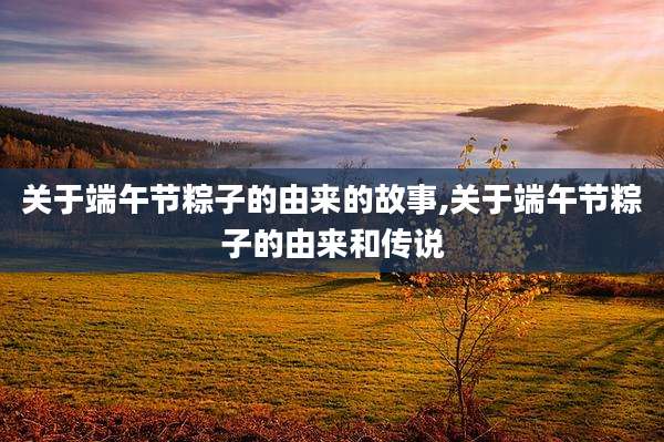 关于端午节粽子的由来的故事,关于端午节粽子的由来和传说