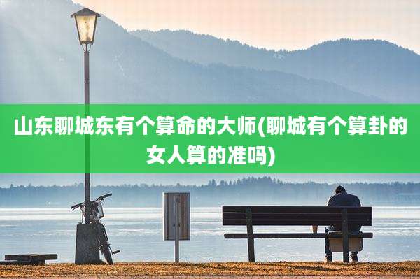 山东聊城东有个算命的大师(聊城有个算卦的女人算的准吗)