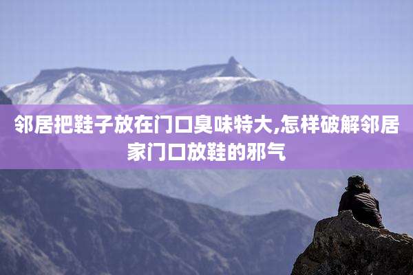 邻居把鞋子放在门口臭味特大,怎样破解邻居家门口放鞋的邪气
