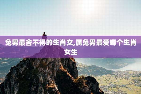 兔男最舍不得的生肖女,属兔男最爱哪个生肖女生