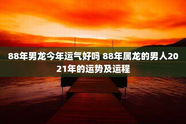 88年男龙今年运气好吗 88年属龙的男人2021年的运势及运程