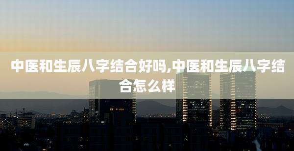 中医和生辰八字结合好吗,中医和生辰八字结合怎么样