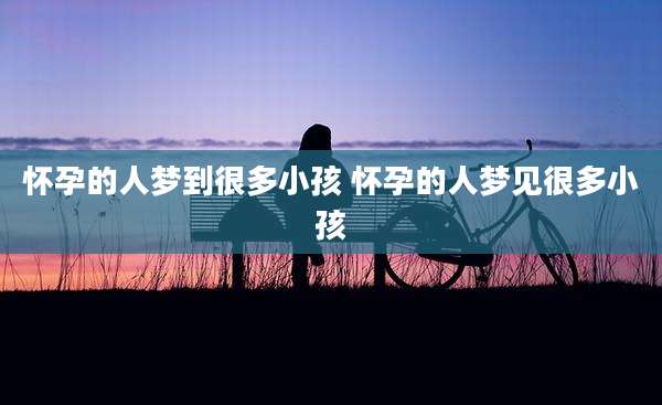 怀孕的人梦到很多小孩 怀孕的人梦见很多小孩