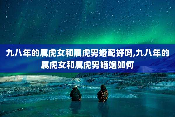 九八年的属虎女和属虎男婚配好吗,九八年的属虎女和属虎男婚姻如何