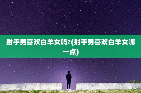 射手男喜欢白羊女吗?(射手男喜欢白羊女哪一点)