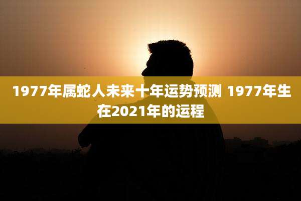 1977年属蛇人未来十年运势预测 1977年生在2021年的运程