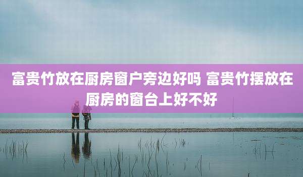 富贵竹放在厨房窗户旁边好吗 富贵竹摆放在厨房的窗台上好不好