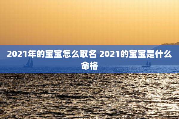 2021年的宝宝怎么取名 2021的宝宝是什么命格