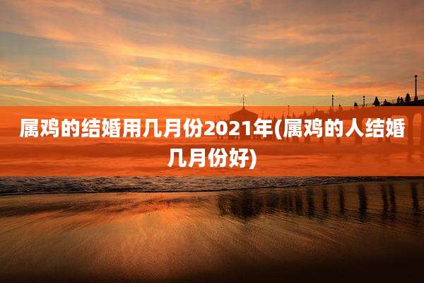 属鸡的结婚用几月份2021年(属鸡的人结婚几月份好)