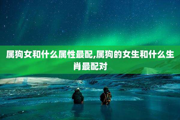 属狗女和什么属性最配,属狗的女生和什么生肖最配对