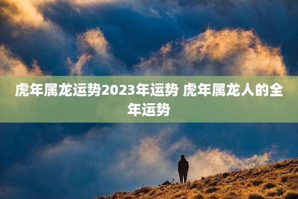 虎年属龙运势2023年运势 虎年属龙人的全年运势