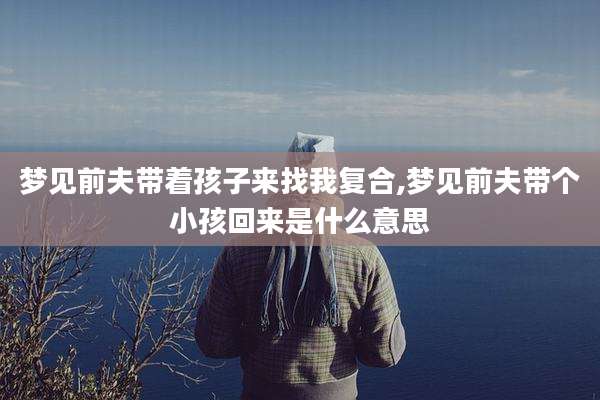 梦见前夫带着孩子来找我复合,梦见前夫带个小孩回来是什么意思