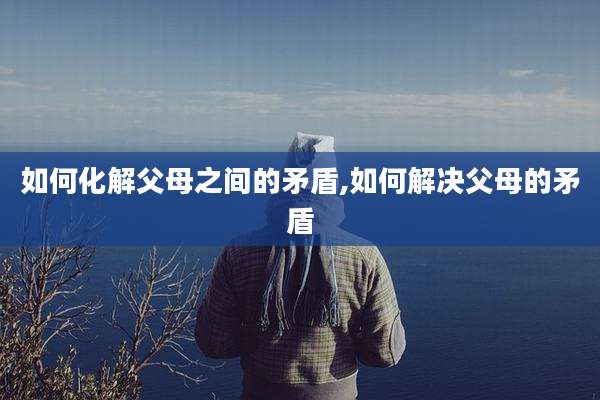 如何化解父母之间的矛盾,如何解决父母的矛盾