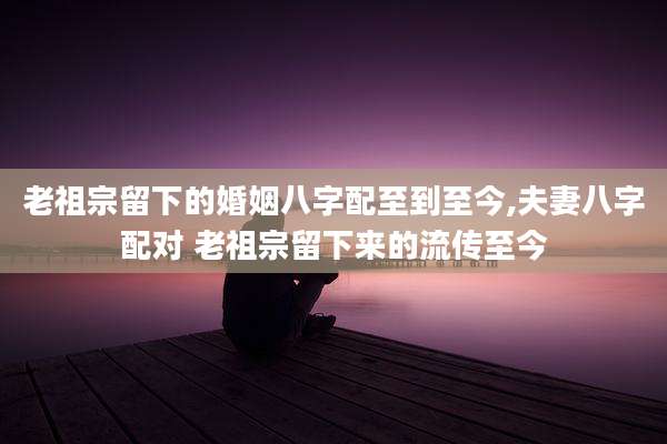 老祖宗留下的婚姻八字配至到至今,夫妻八字配对 老祖宗留下来的流传至今