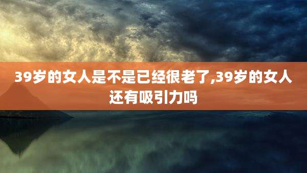 39岁的女人是不是已经很老了,39岁的女人还有吸引力吗