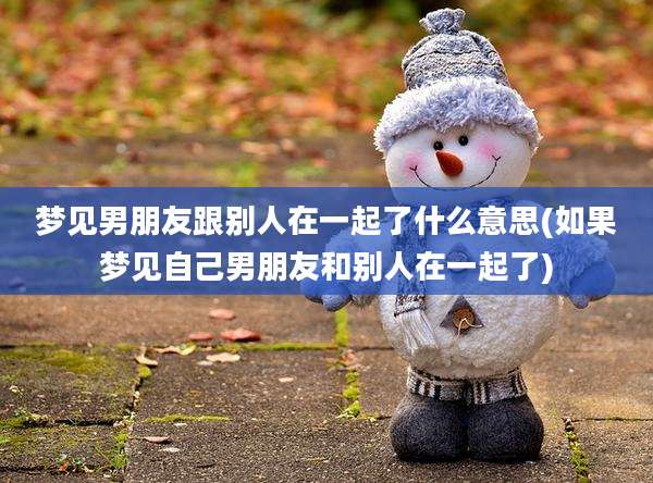 梦见男朋友跟别人在一起了什么意思(如果梦见自己男朋友和别人在一起了)