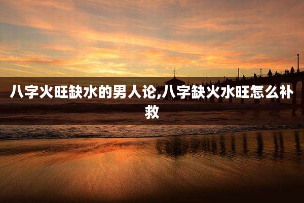 八字火旺缺水的男人论,八字缺火水旺怎么补救