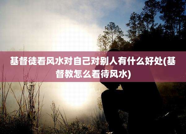 基督徒看风水对自己对别人有什么好处(基督教怎么看待风水)