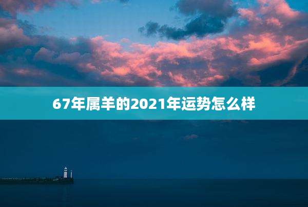 67年属羊的2021年运势怎么样