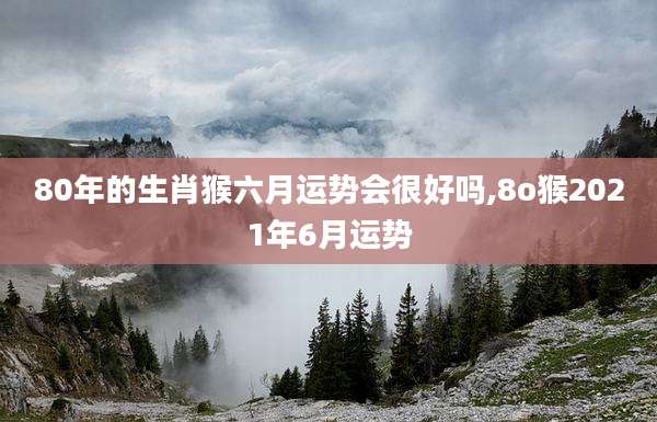 80年的生肖猴六月运势会很好吗,8o猴2021年6月运势
