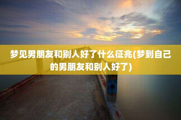 梦见男朋友和别人好了什么征兆(梦到自己的男朋友和别人好了)