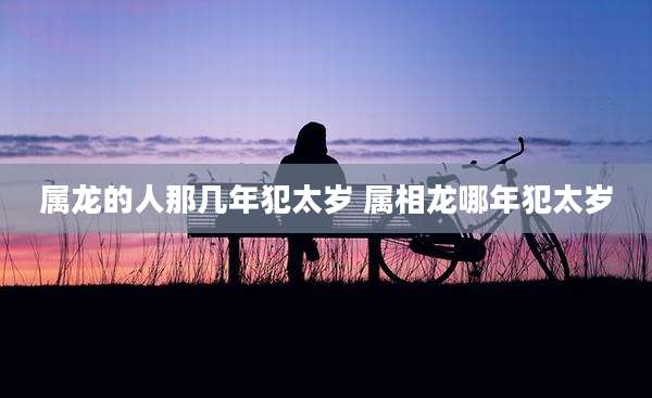 属龙的人那几年犯太岁 属相龙哪年犯太岁