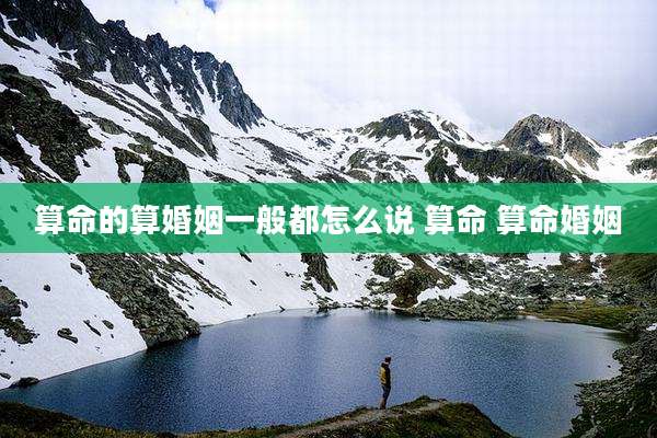 算命的算婚姻一般都怎么说 算命 算命婚姻