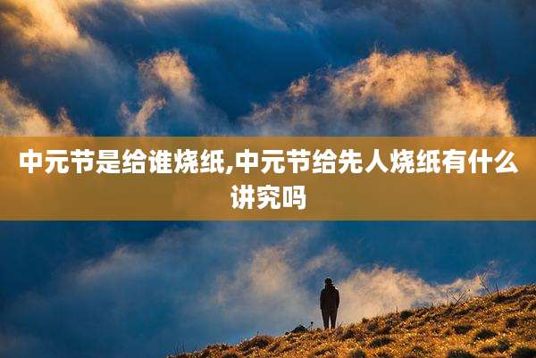 中元节是给谁烧纸,中元节给先人烧纸有什么讲究吗