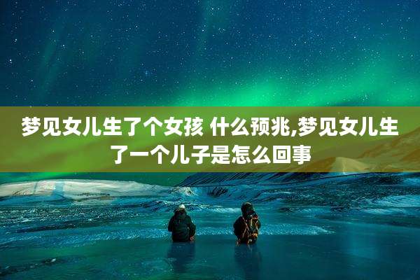 梦见女儿生了个女孩 什么预兆,梦见女儿生了一个儿子是怎么回事