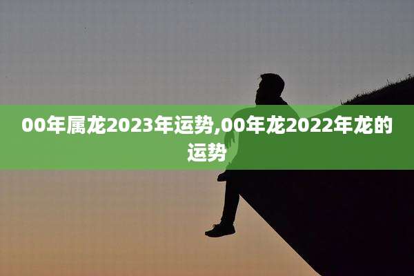 00年属龙2023年运势,00年龙2022年龙的运势