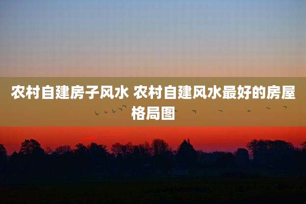 农村自建房子风水 农村自建风水最好的房屋格局图