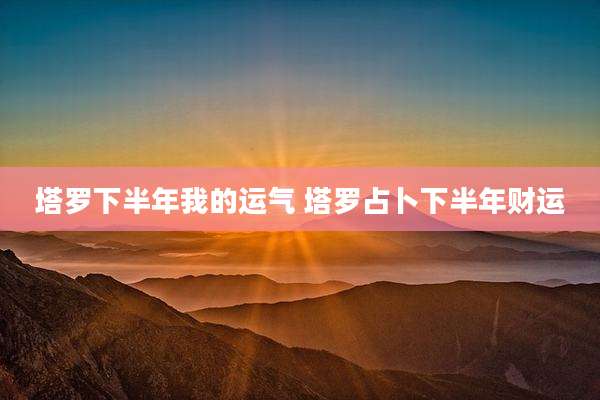 塔罗下半年我的运气 塔罗占卜下半年财运