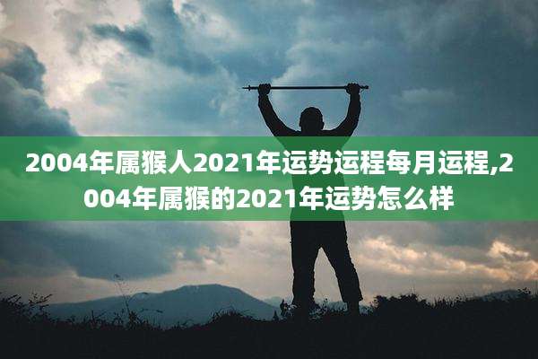 2004年属猴人2021年运势运程每月运程,2004年属猴的2021年运势怎么样