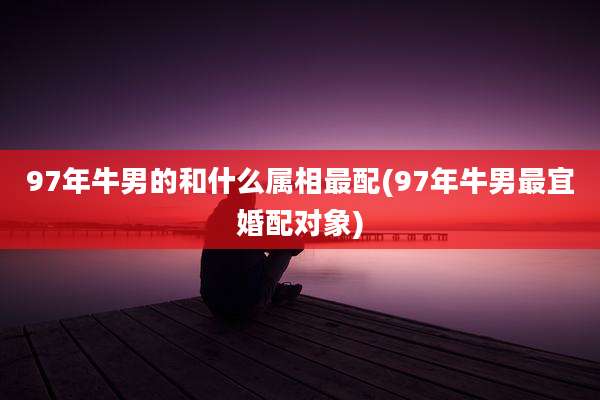 97年牛男的和什么属相最配(97年牛男最宜婚配对象)