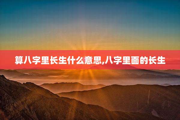 算八字里长生什么意思,八字里面的长生