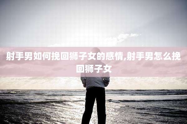 射手男如何挽回狮子女的感情,射手男怎么挽回狮子女
