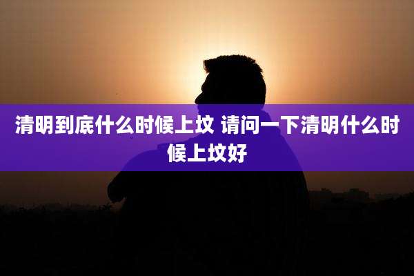 清明到底什么时候上坟 请问一下清明什么时候上坟好