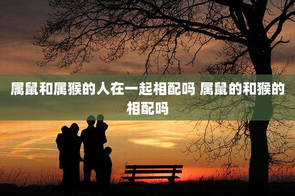 属鼠和属猴的人在一起相配吗 属鼠的和猴的相配吗