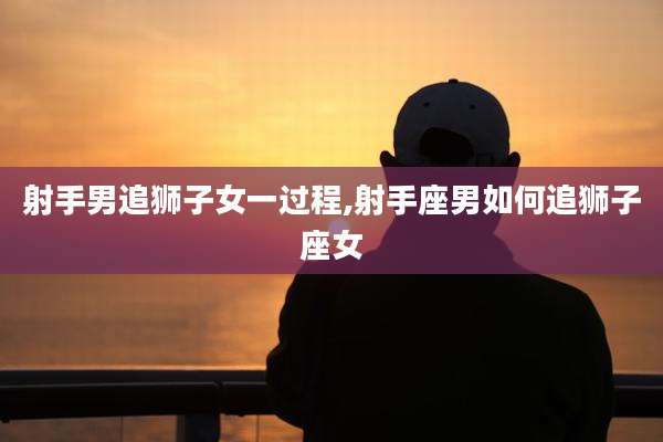 射手男追狮子女一过程,射手座男如何追狮子座女