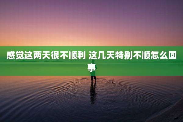 感觉这两天很不顺利 这几天特别不顺怎么回事