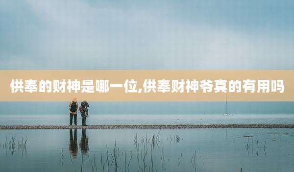 供奉的财神是哪一位,供奉财神爷真的有用吗