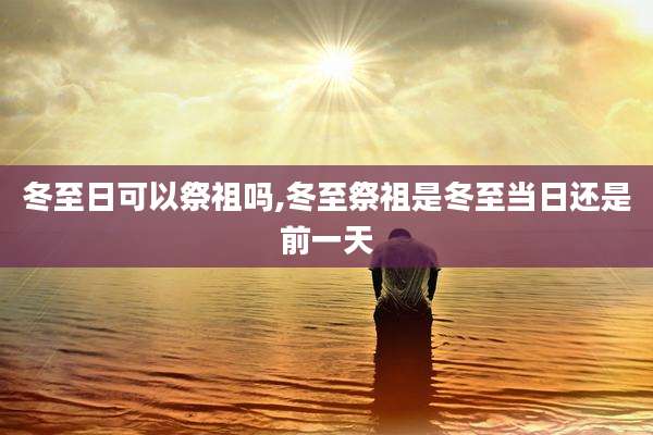 冬至日可以祭祖吗,冬至祭祖是冬至当日还是前一天