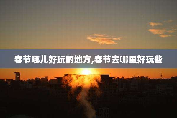 春节哪儿好玩的地方,春节去哪里好玩些
