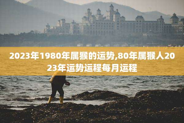 2023年1980年属猴的运势,80年属猴人2023年运势运程每月运程