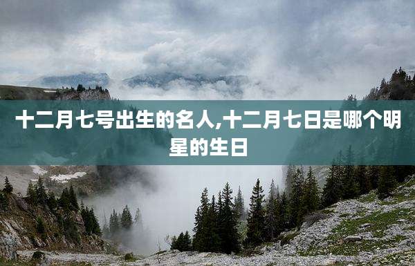 十二月七号出生的名人,十二月七日是哪个明星的生日