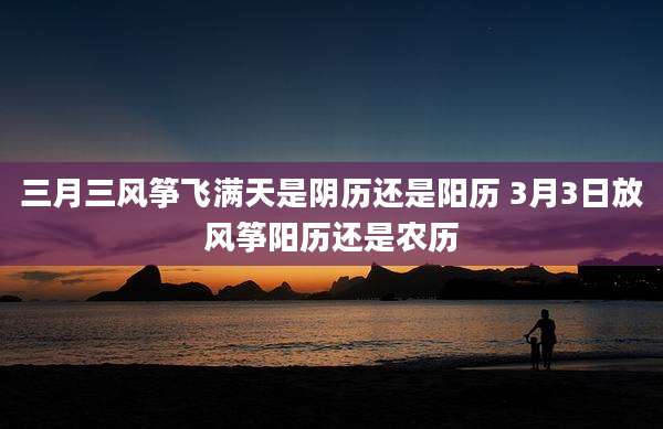 三月三风筝飞满天是阴历还是阳历 3月3日放风筝阳历还是农历