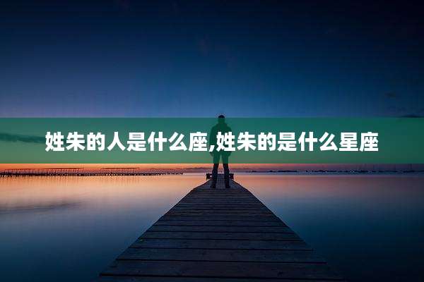 姓朱的人是什么座,姓朱的是什么星座