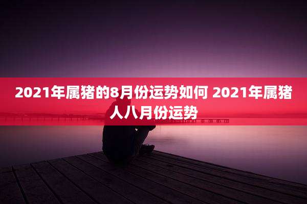 2021年属猪的8月份运势如何 2021年属猪人八月份运势