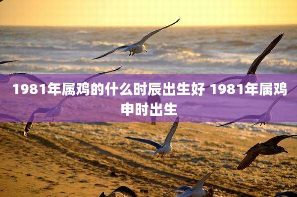 1981年属鸡的什么时辰出生好 1981年属鸡申时出生